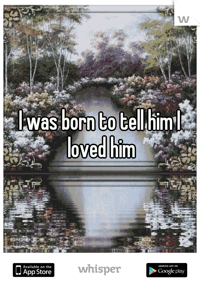 I was born to tell him I loved him