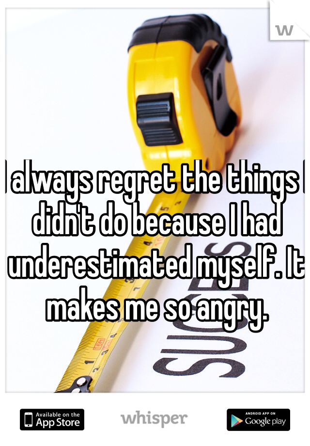 I always regret the things I didn't do because I had underestimated myself. It makes me so angry.