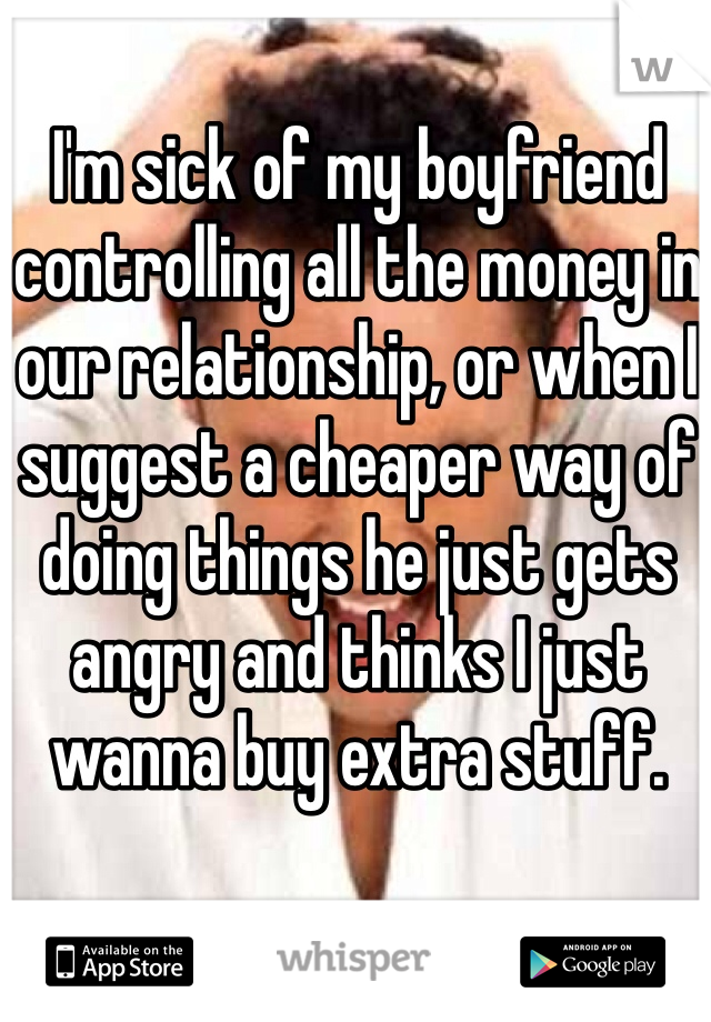 I'm sick of my boyfriend controlling all the money in our relationship, or when I suggest a cheaper way of doing things he just gets angry and thinks I just wanna buy extra stuff. 