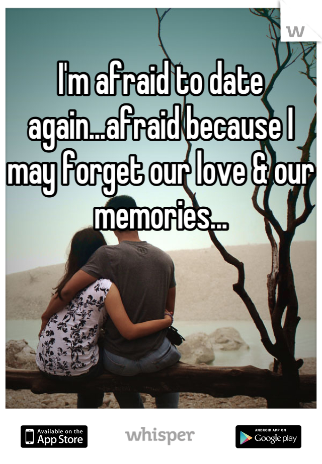 I'm afraid to date again...afraid because I may forget our love & our memories...