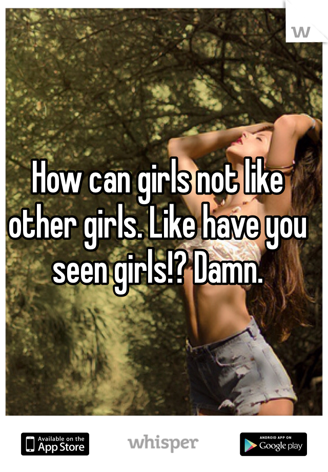 How can girls not like other girls. Like have you seen girls!? Damn. 