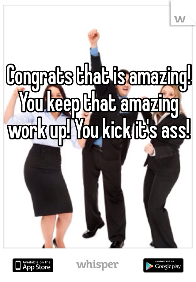 Congrats that is amazing! You keep that amazing work up! You kick it's ass!