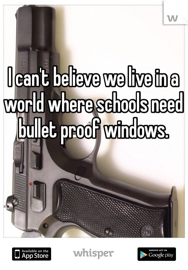 I can't believe we live in a world where schools need bullet proof windows. 