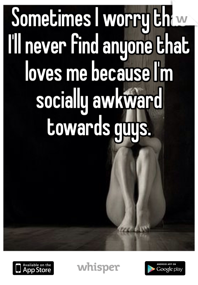 Sometimes I worry that I'll never find anyone that loves me because I'm socially awkward towards guys. 