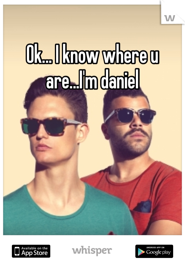 Ok... I know where u are...I'm daniel 