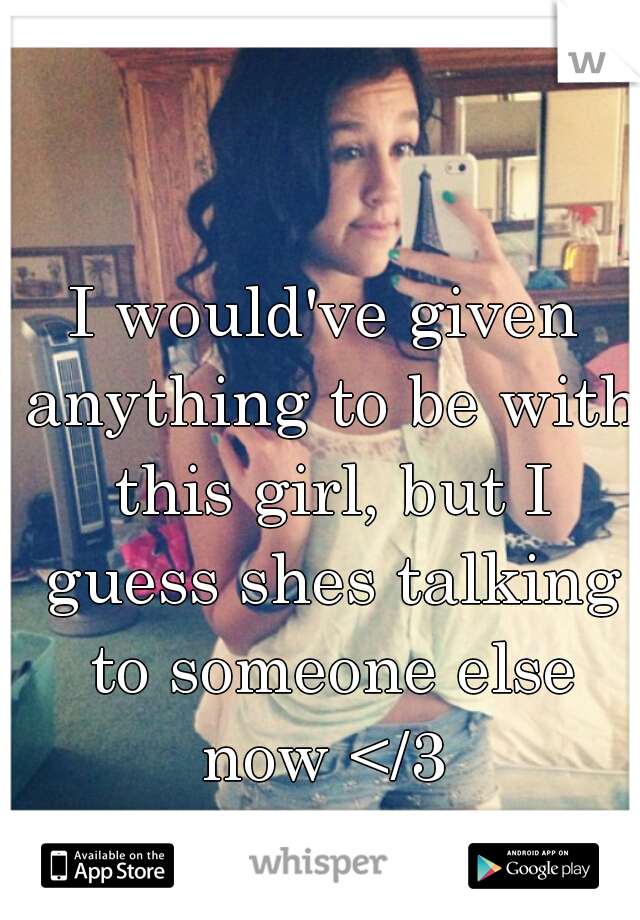 I would've given anything to be with this girl, but I guess shes talking to someone else now </3 