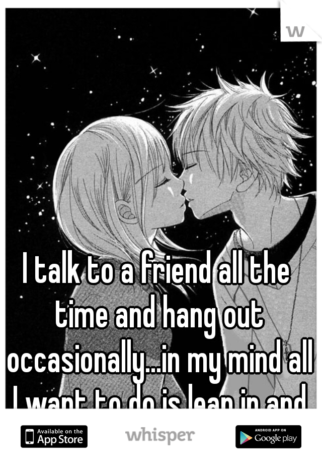 I talk to a friend all the time and hang out occasionally...in my mind all I want to do is lean in and kiss him