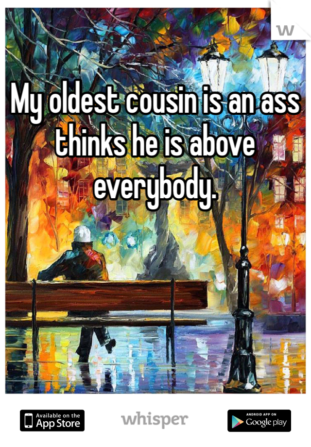 My oldest cousin is an ass thinks he is above everybody.
