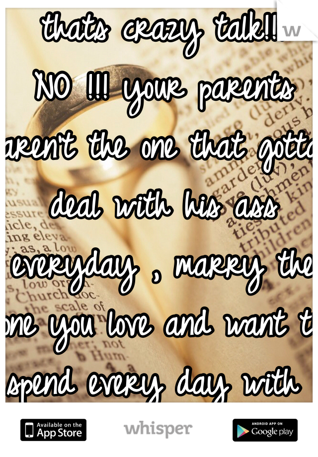 thats crazy talk!!! NO !!! your parents aren't the one that gotta deal with his ass everyday , marry the one you love and want to spend every day with .