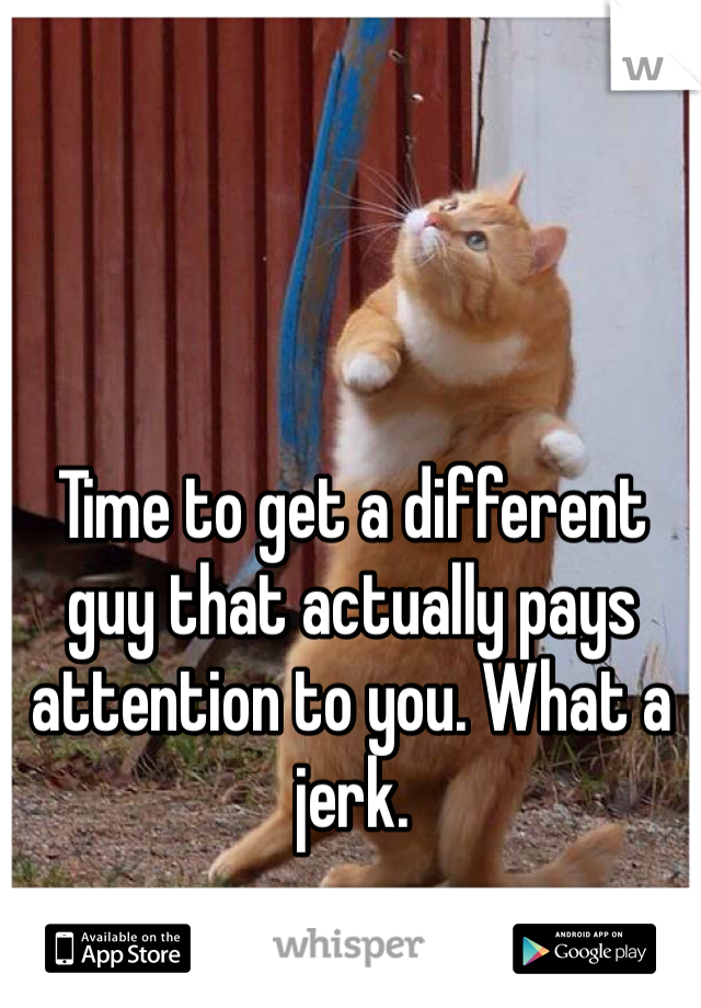 Time to get a different guy that actually pays  attention to you. What a jerk.