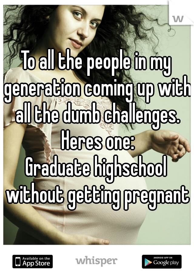 To all the people in my generation coming up with all the dumb challenges. Heres one:
Graduate highschool without getting pregnant