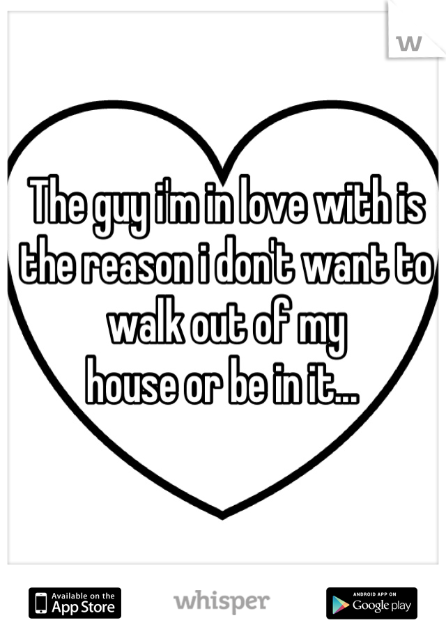 The guy i'm in love with is the reason i don't want to walk out of my
house or be in it... 