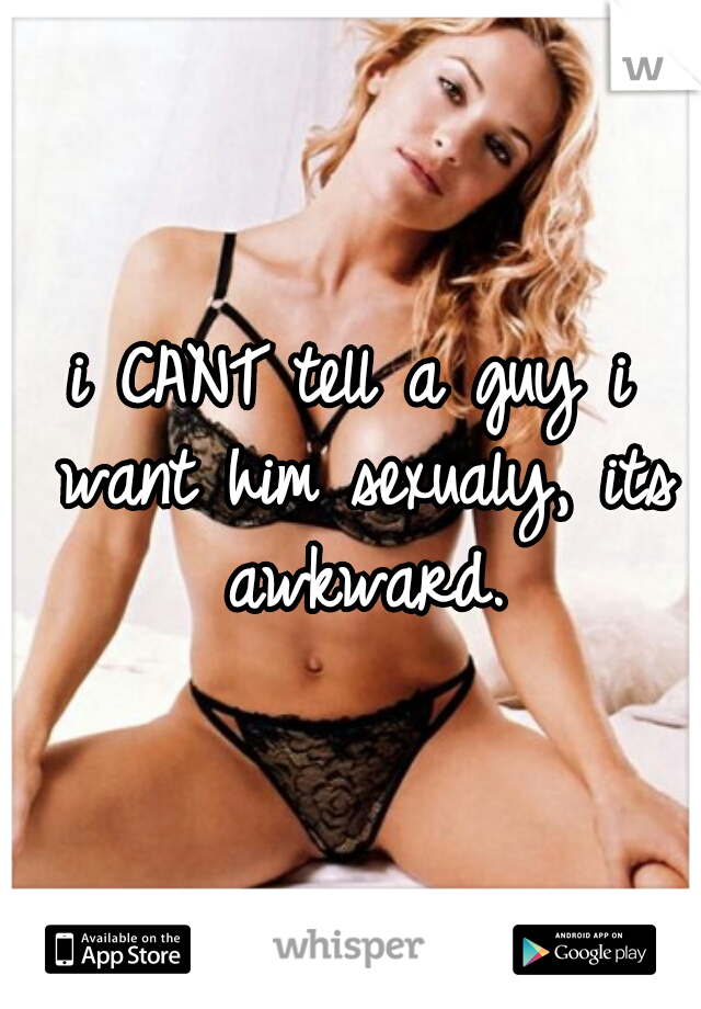 i CANT tell a guy i want him sexualy, its awkward.