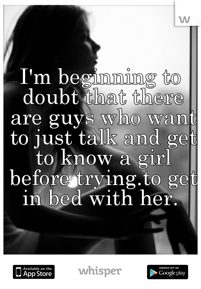 I'm beginning to doubt that there are guys who want to just talk and get to know a girl before trying.to get in bed with her. 