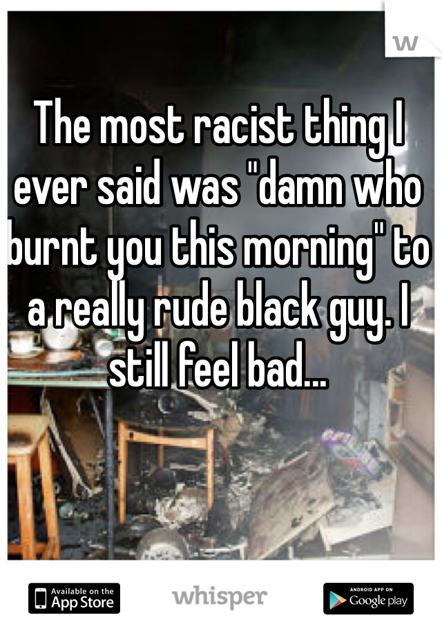 The most racist thing I ever said was "damn who burnt you this morning" to a really rude black guy. I still feel bad... 