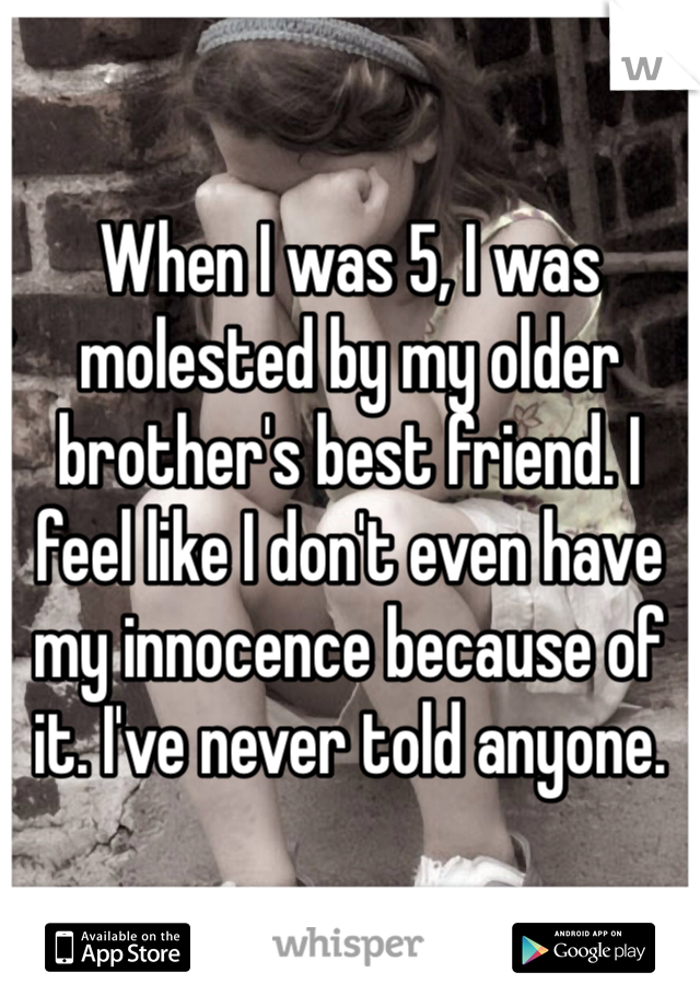 
When I was 5, I was molested by my older brother's best friend. I feel like I don't even have my innocence because of it. I've never told anyone. 