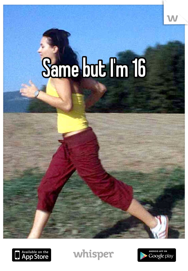 Same but I'm 16
