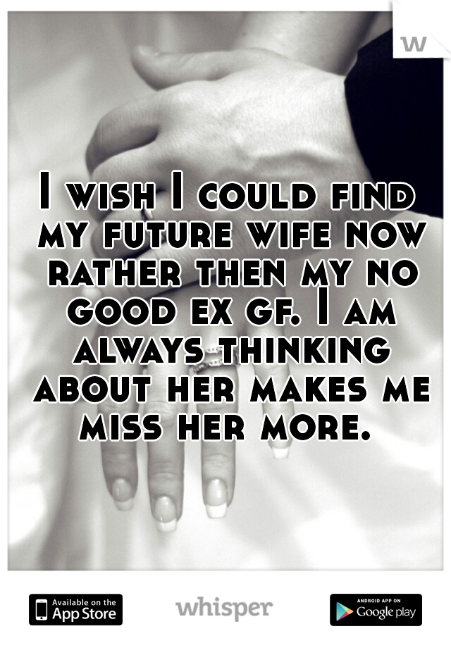 I wish I could find my future wife now rather then my no good ex gf. I am always thinking about her makes me miss her more. 