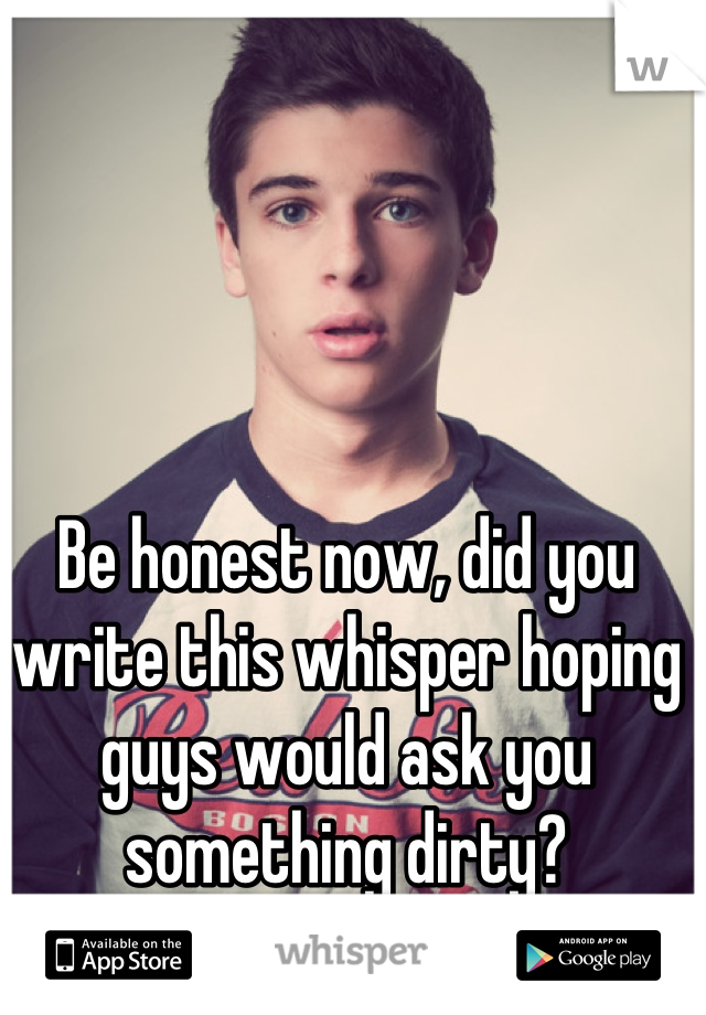 Be honest now, did you write this whisper hoping guys would ask you something dirty?