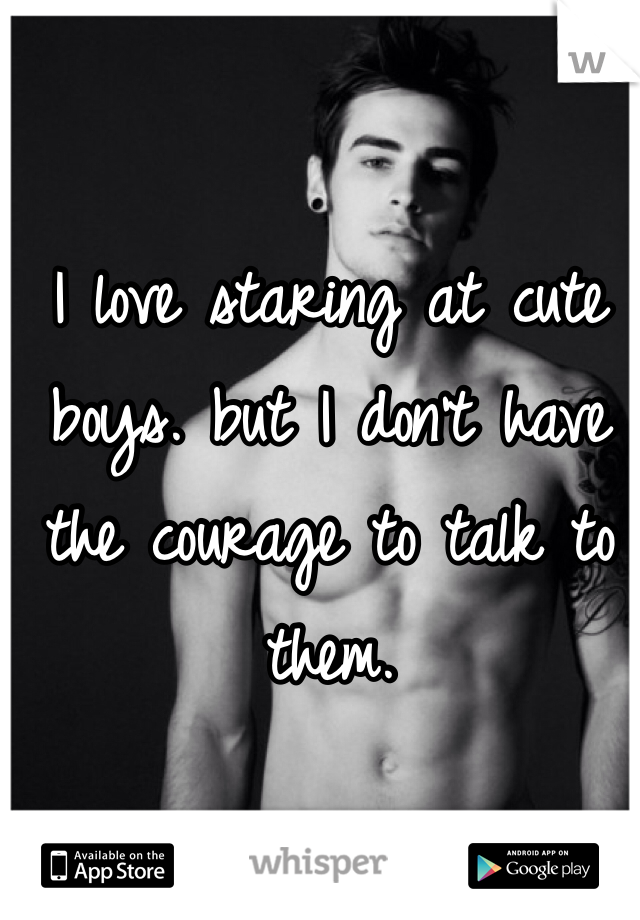I love staring at cute boys. but I don't have the courage to talk to them. 