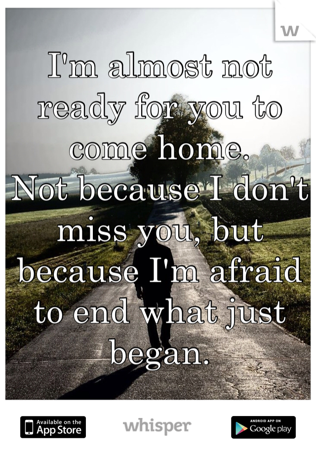 I'm almost not ready for you to come home.
Not because I don't miss you, but because I'm afraid to end what just began.