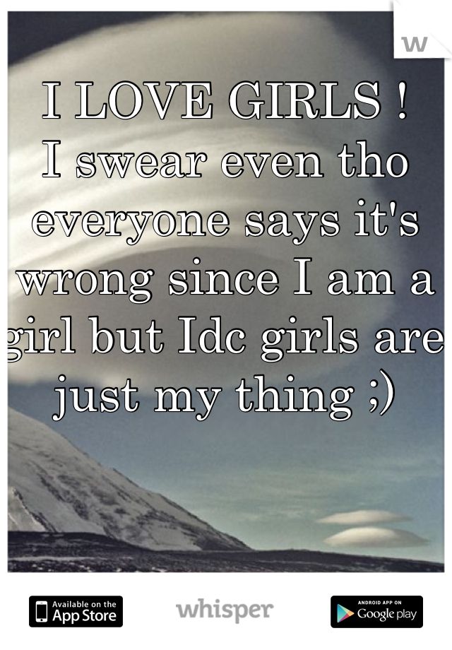 I LOVE GIRLS ! 
I swear even tho everyone says it's wrong since I am a girl but Idc girls are just my thing ;) 