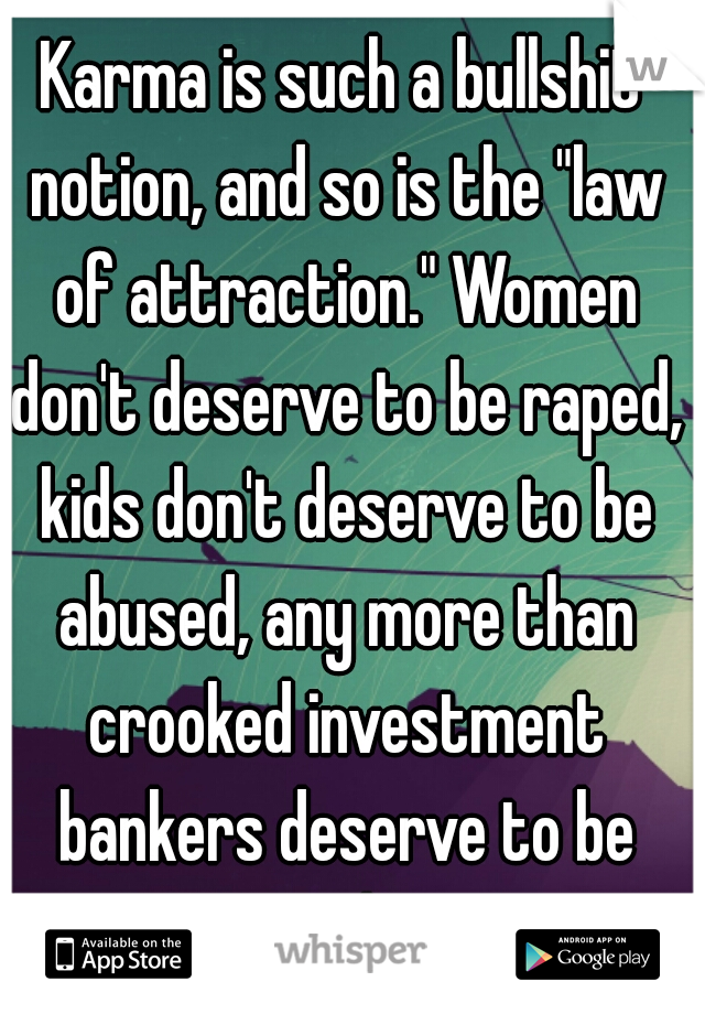 Karma is such a bullshit notion, and so is the "law of attraction." Women don't deserve to be raped, kids don't deserve to be abused, any more than crooked investment bankers deserve to be rich!