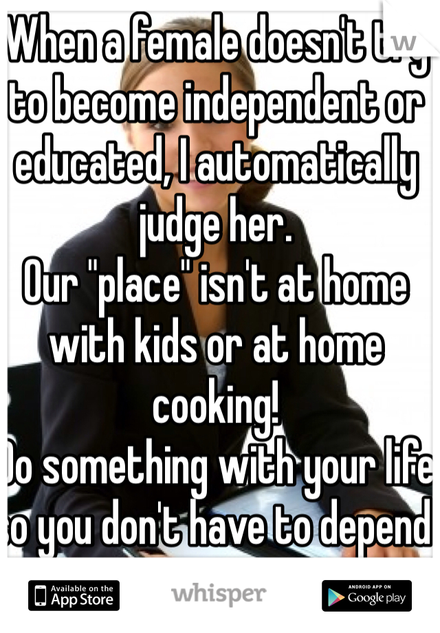 When a female doesn't try to become independent or educated, I automatically judge her. 
Our "place" isn't at home with kids or at home cooking! 
Do something with your life so you don't have to depend on a man!