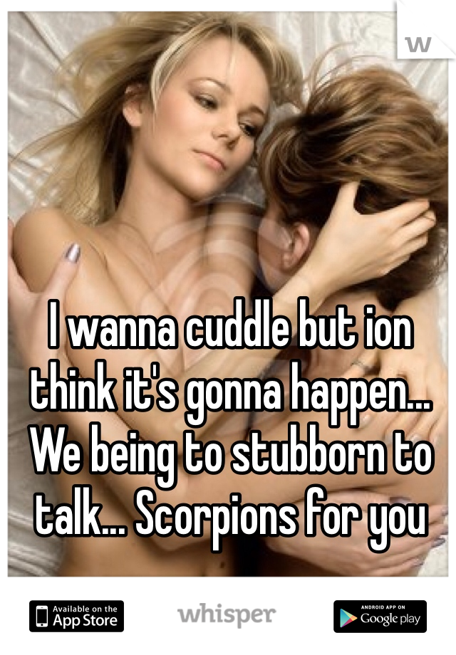 I wanna cuddle but ion think it's gonna happen... We being to stubborn to talk... Scorpions for you 