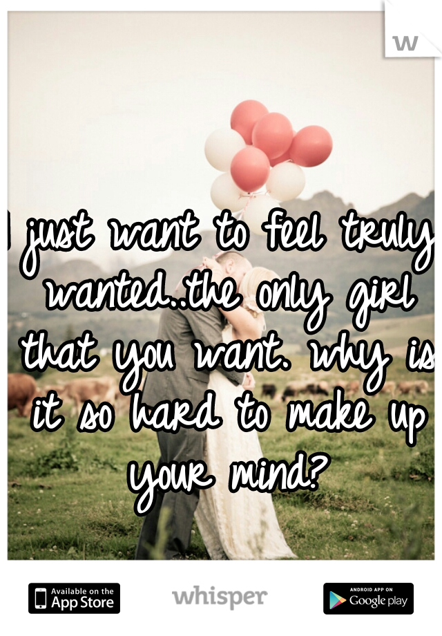 I just want to feel truly wanted..the only girl that you want. why is it so hard to make up your mind?