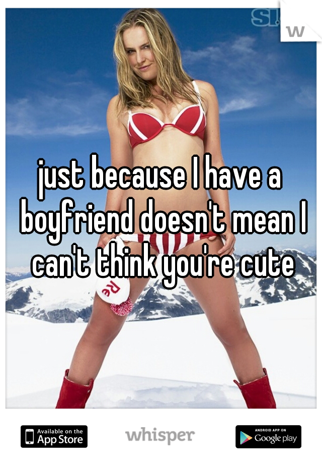 just because I have a boyfriend doesn't mean I can't think you're cute