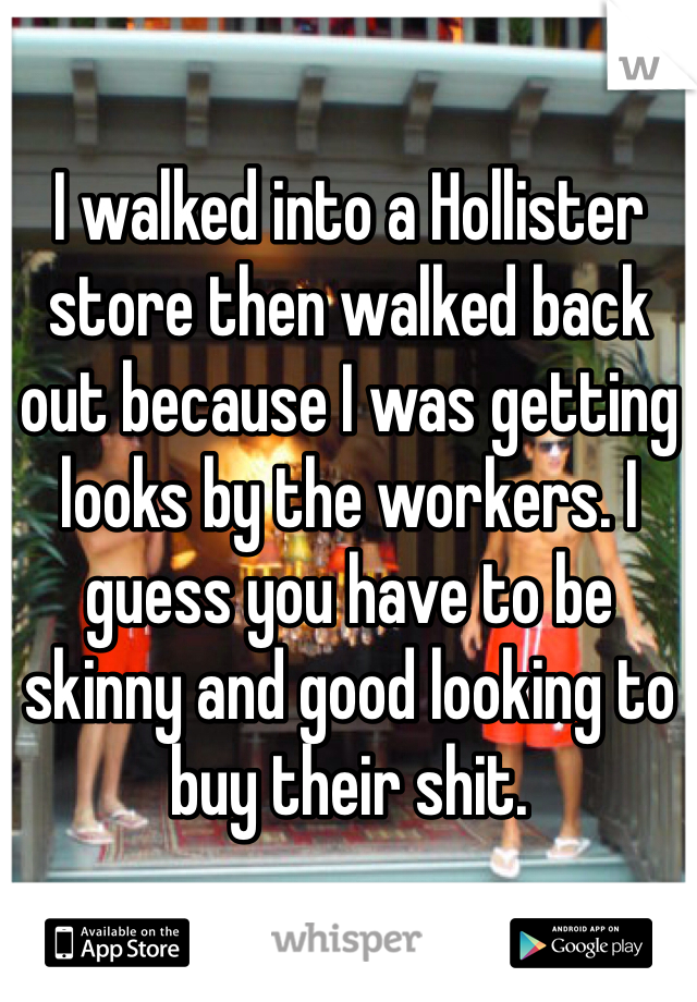 I walked into a Hollister store then walked back out because I was getting looks by the workers. I guess you have to be skinny and good looking to buy their shit.
