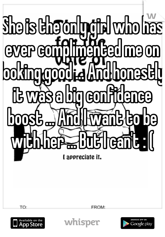 She is the only girl who has ever complimented me on looking good ... And honestly it was a big confidence boost ... And I want to be with her ... But I can't : (
