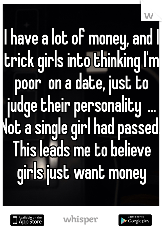 I have a lot of money, and I trick girls into thinking I'm poor  on a date, just to judge their personality  ... Not a single girl had passed. This leads me to believe girls just want money