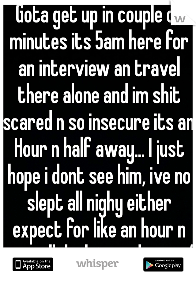 Gota get up in couple of minutes its 5am here for  an interview an travel there alone and im shit scared n so insecure its an Hour n half away... I just hope i dont see him, ive no slept all nighy either expect for like an hour n its still dark outside too :/ Damnit!!