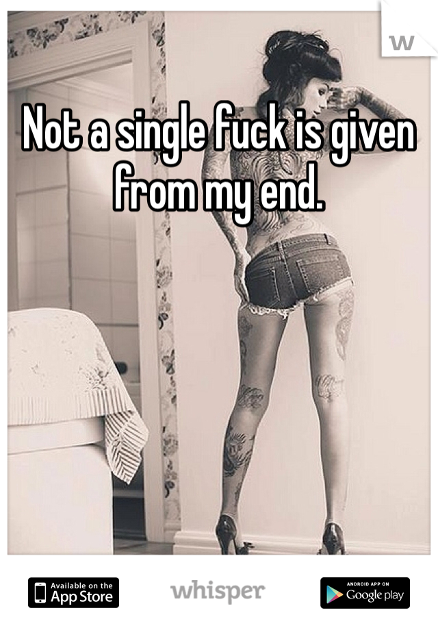 Not a single fuck is given from my end. 