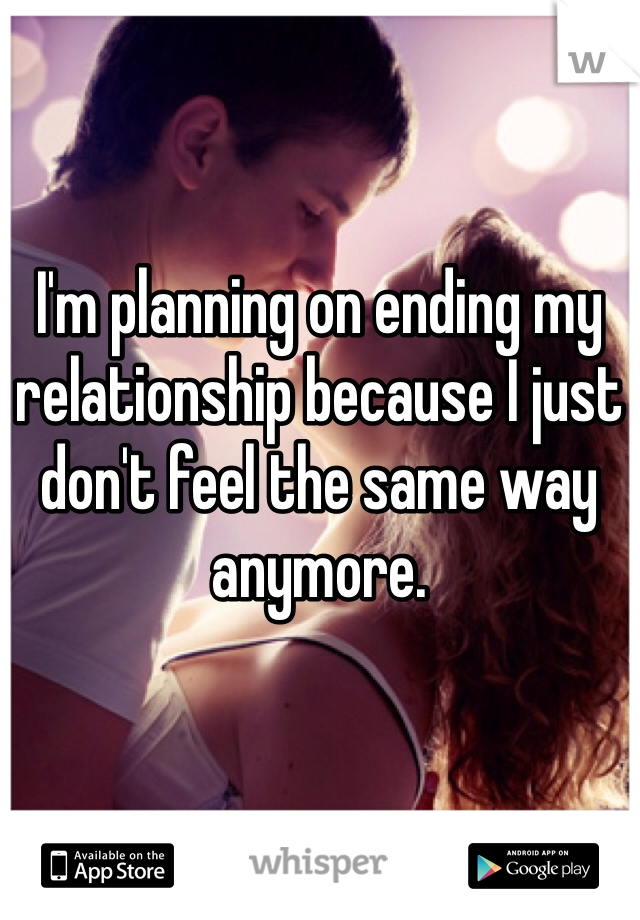 I'm planning on ending my relationship because I just don't feel the same way anymore. 