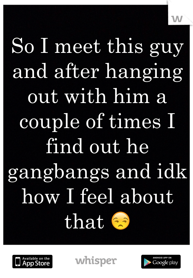 So I meet this guy and after hanging out with him a couple of times I find out he gangbangs and idk how I feel about that ðŸ˜’ 