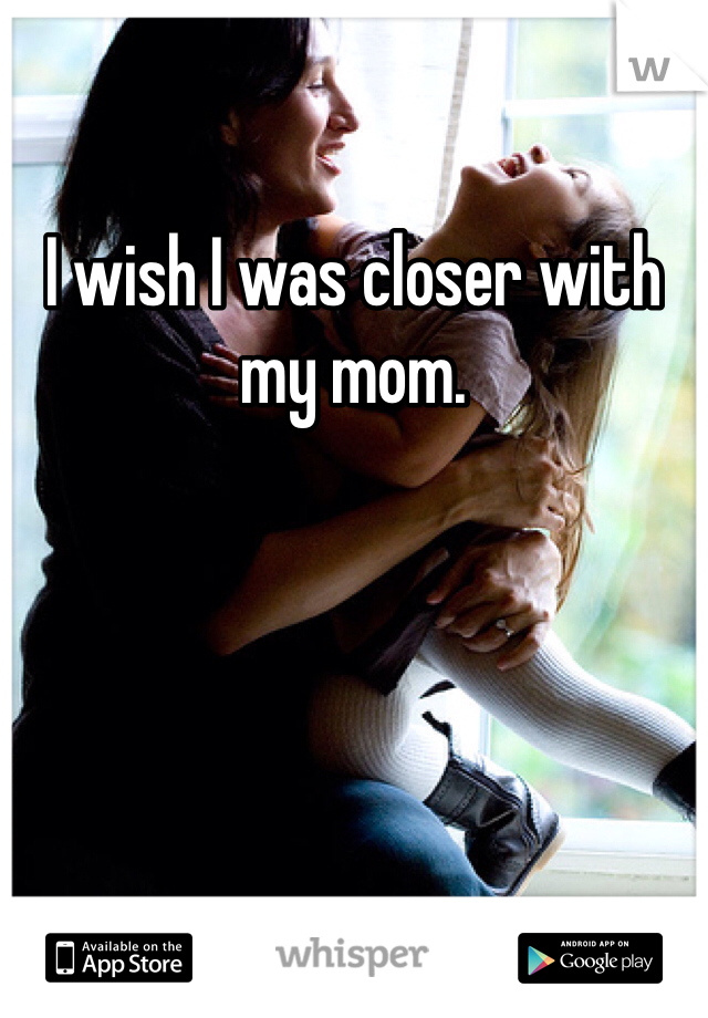 I wish I was closer with my mom.