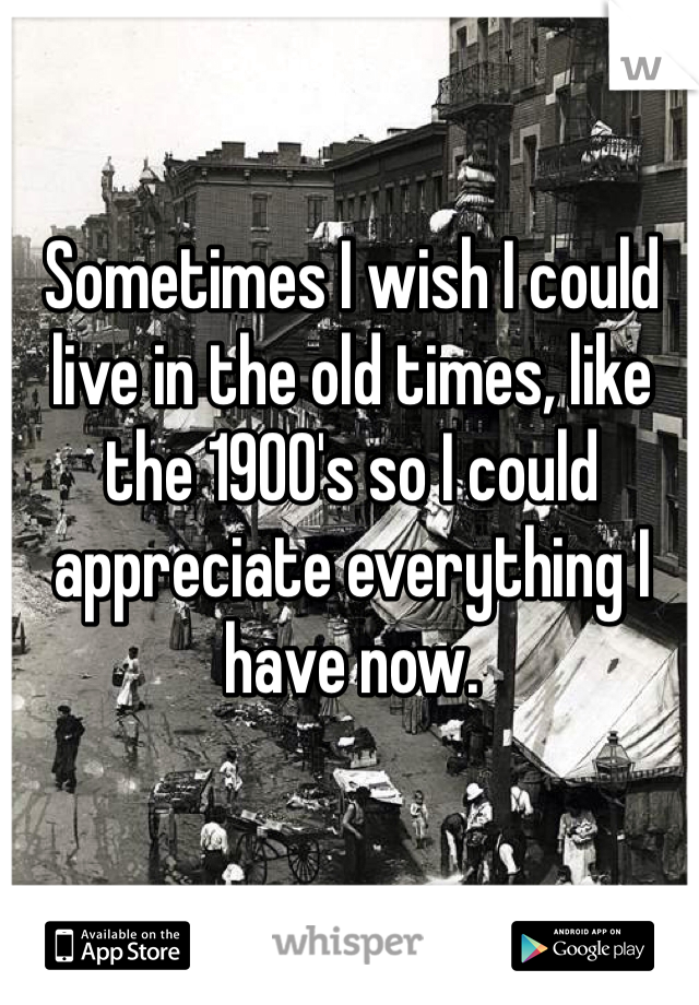 Sometimes I wish I could live in the old times, like the 1900's so I could appreciate everything I have now. 