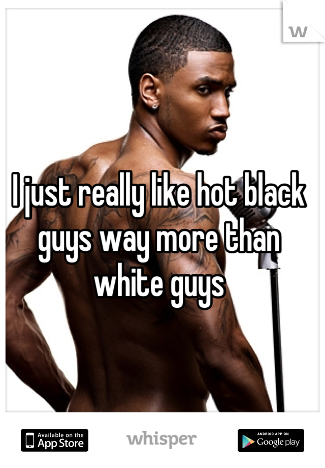 I just really like hot black guys way more than white guys