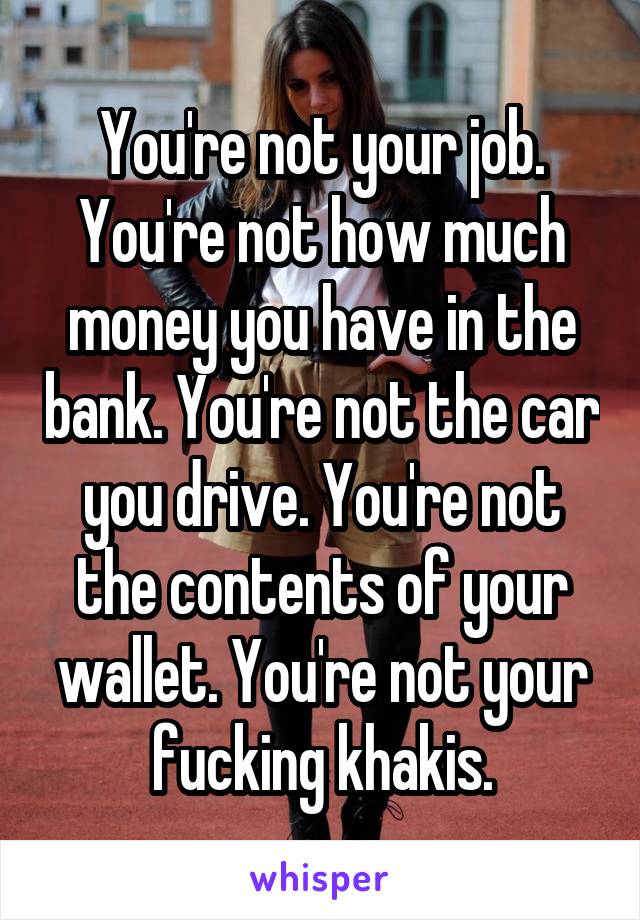 You're not your job. You're not how much money you have in the bank. You're not the car you drive. You're not the contents of your wallet. You're not your fucking khakis.