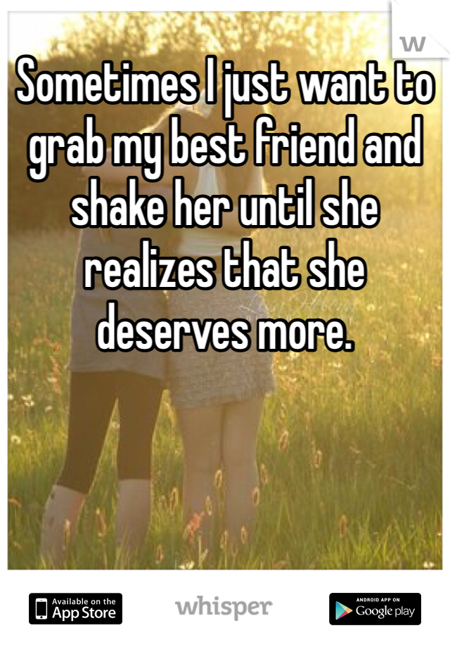 Sometimes I just want to grab my best friend and shake her until she realizes that she deserves more.
