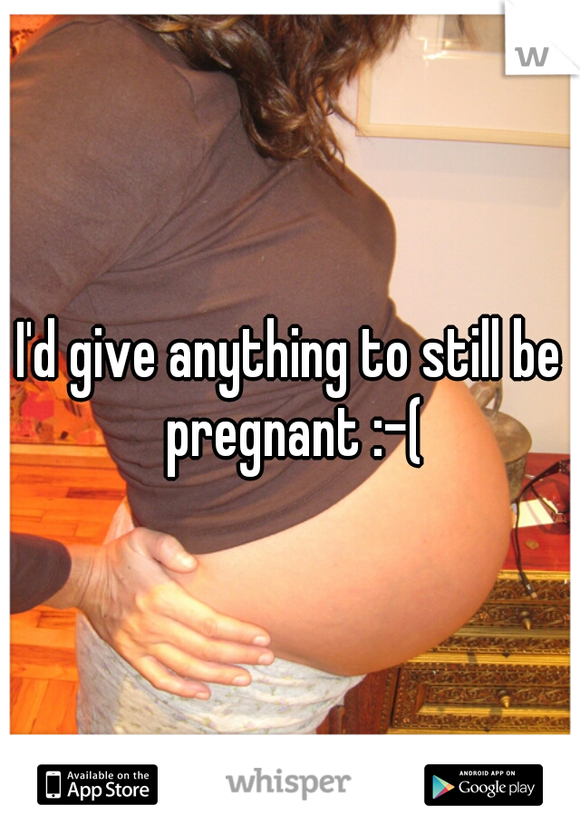 I'd give anything to still be pregnant :-(