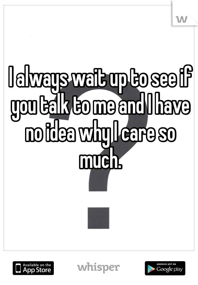 I always wait up to see if you talk to me and I have no idea why I care so much. 