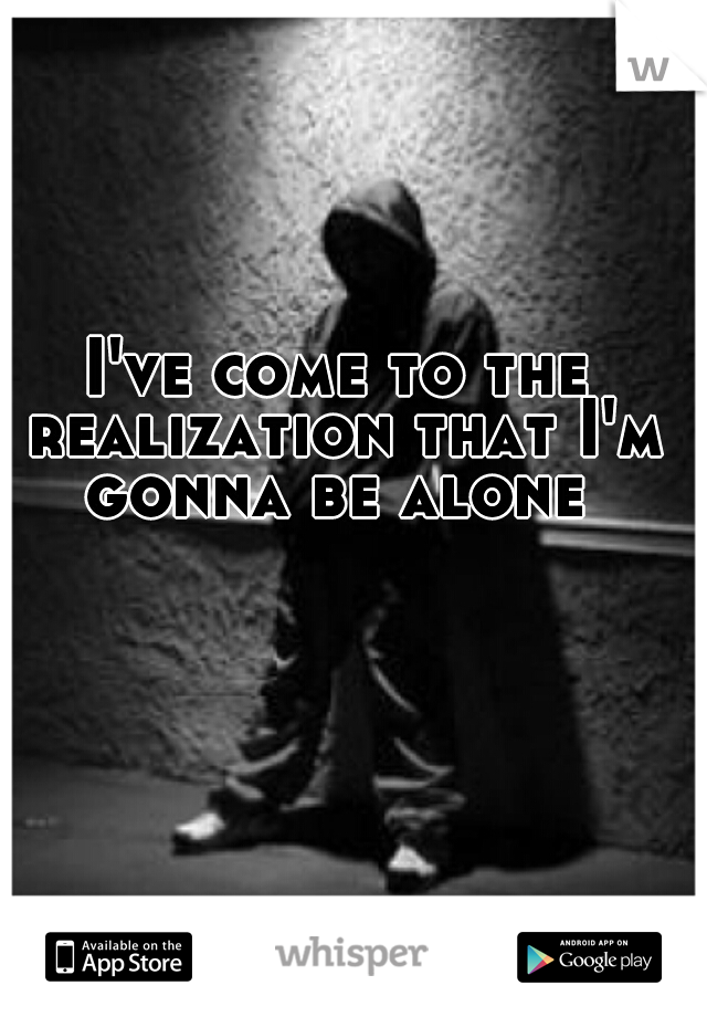 I've come to the realization that I'm gonna be alone 