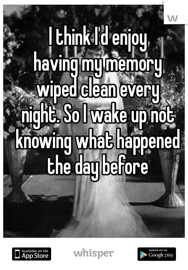 I think I'd enjoy 
having my memory 
wiped clean every 
night. So I wake up not knowing what happened the day before
