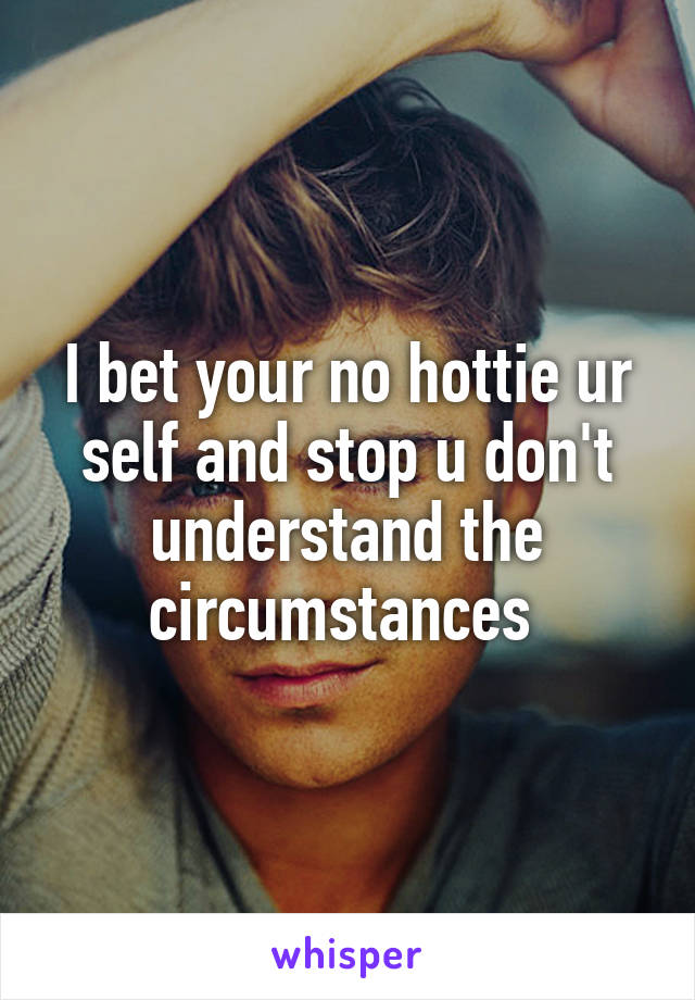 I bet your no hottie ur self and stop u don't understand the circumstances 