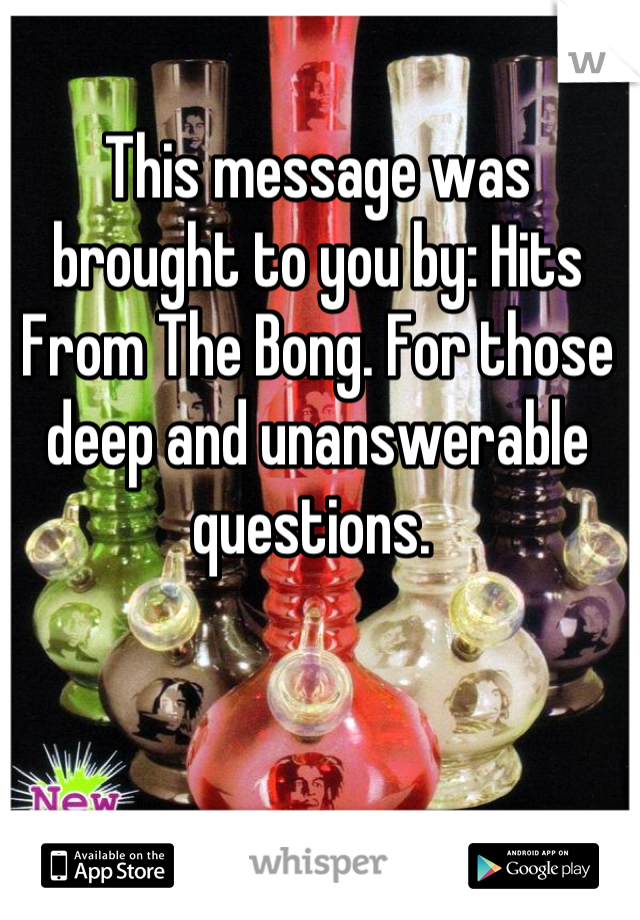 This message was brought to you by: Hits From The Bong. For those deep and unanswerable questions. 