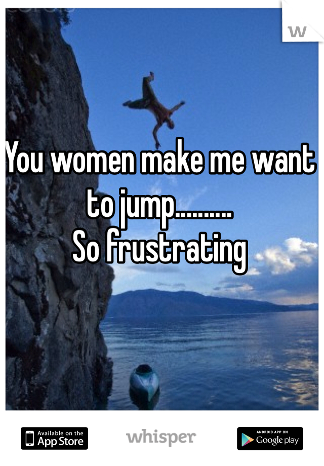 You women make me want to jump.......... 
So frustrating
